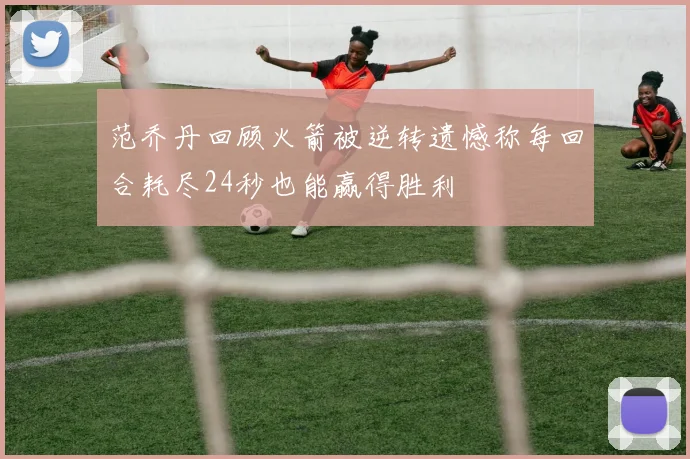 范乔丹回顾火箭被逆转遗憾称每回合耗尽24秒也能赢得胜利