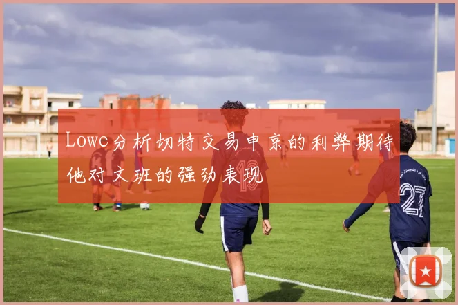 Lowe分析切特交易申京的利弊期待他对文班的强劲表现