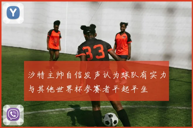 沙特主帅自信发声认为球队有实力与其他世界杯参赛者平起平坐