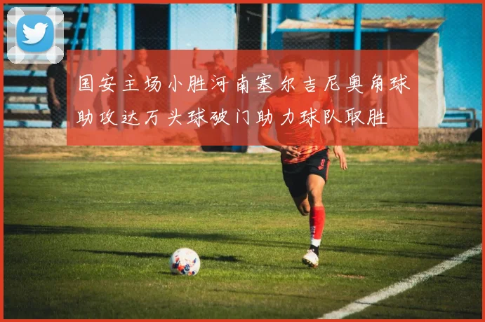 国安主场小胜河南塞尔吉尼奥角球助攻达万头球破门助力球队取胜