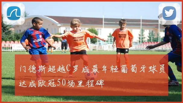 门德斯超越C罗成最年轻葡萄牙球员达成欧冠50场里程碑