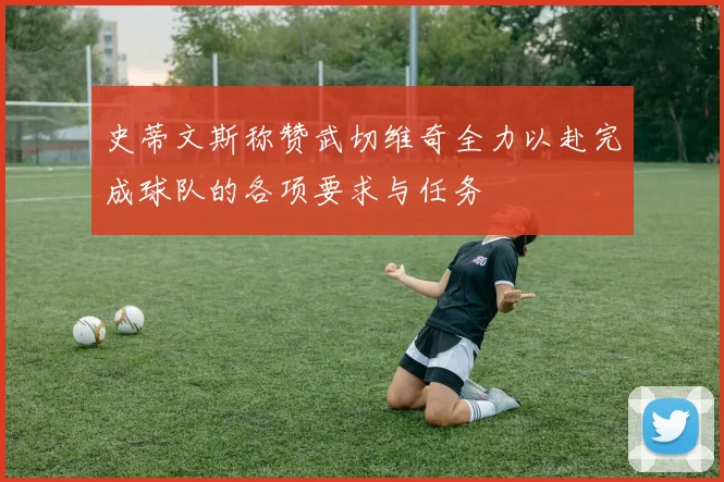 史蒂文斯称赞武切维奇全力以赴完成球队的各项要求与任务