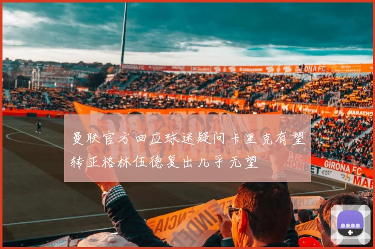 曼联官方回应球迷疑问卡里克有望转正格林伍德复出几乎无望
