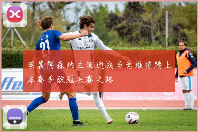 明晨阿森纳主场迎战马竞谁将踏上本赛季欧冠决赛之路