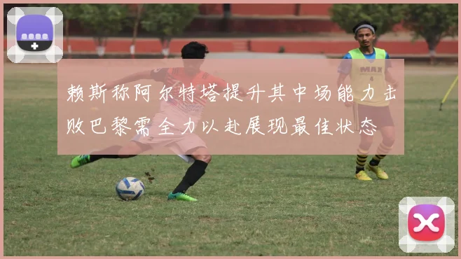 赖斯称阿尔特塔提升其中场能力击败巴黎需全力以赴展现最佳状态