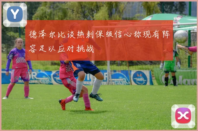 德泽尔比谈热刺保级信心称现有阵容足以应对挑战
