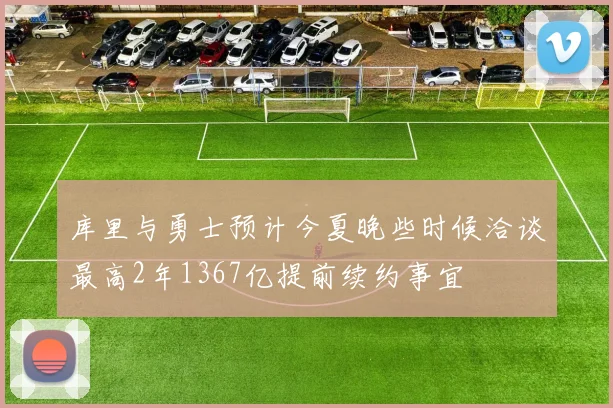 库里与勇士预计今夏晚些时候洽谈最高2年1367亿提前续约事宜