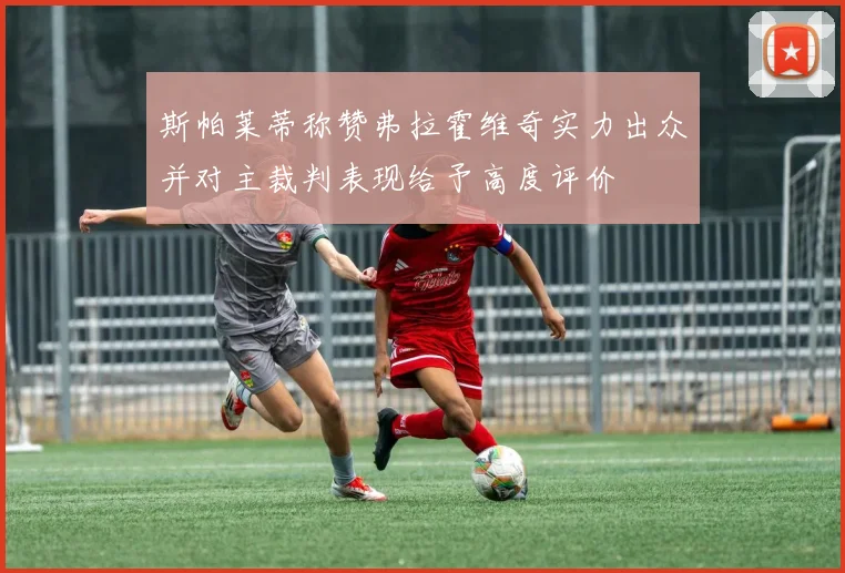 斯帕莱蒂称赞弗拉霍维奇实力出众并对主裁判表现给予高度评价