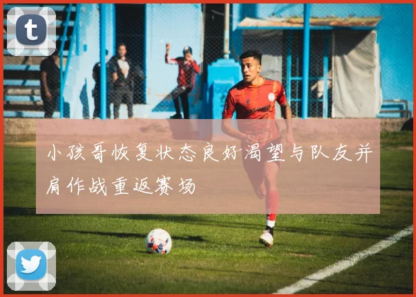 小孩哥恢复状态良好渴望与队友并肩作战重返赛场