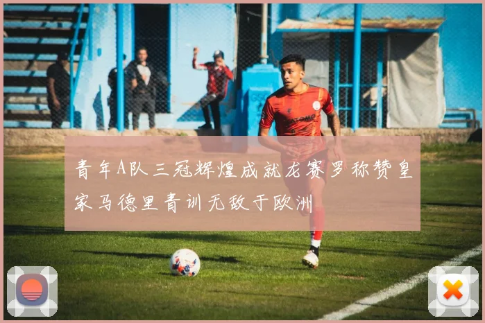 青年A队三冠辉煌成就龙赛罗称赞皇家马德里青训无敌于欧洲