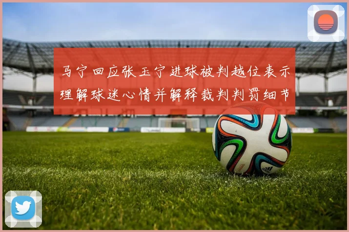 马宁回应张玉宁进球被判越位表示理解球迷心情并解释裁判判罚细节