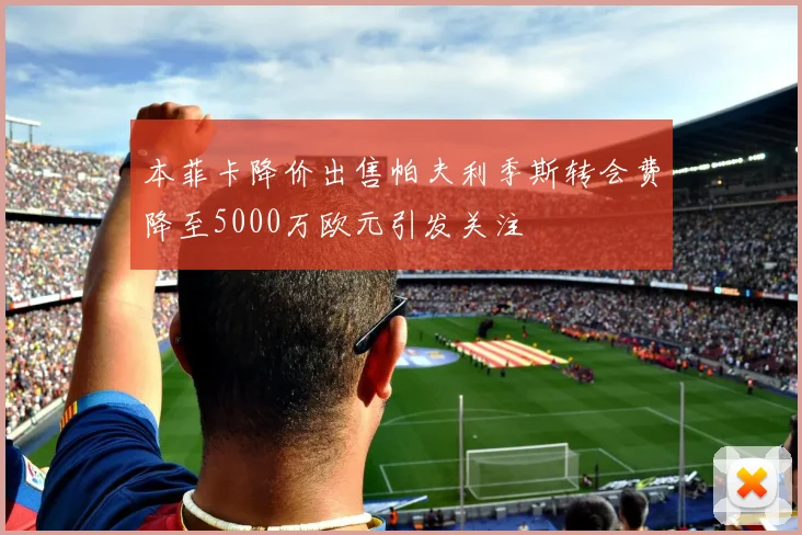 本菲卡降价出售帕夫利季斯转会费降至5000万欧元引发关注