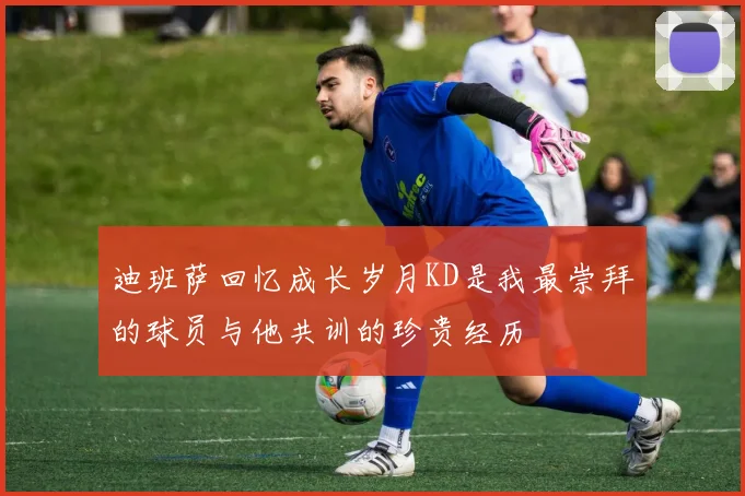 迪班萨回忆成长岁月KD是我最崇拜的球员与他共训的珍贵经历