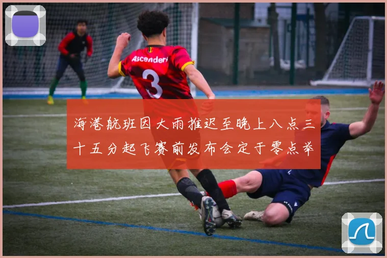 海港航班因大雨推迟至晚上八点三十五分起飞赛前发布会定于零点举行