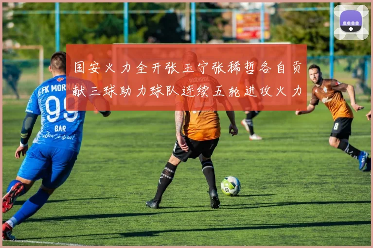 国安火力全开张玉宁张稀哲各自贡献三球助力球队连续五轮进攻火力猛增